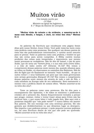 W W W . P R O J E T O R Y L E . C O M . B R 3
Muitos virão
Um tratado escrito por
J.C.Ryle
Ministro na Igreja da Inglaterra
E 1º Bispo da Diocese de Liverpool.
“Muitos virão do oriente e do ocidente, e assentar-se-ão à
mesa com Abraão, e Isaque, e Jacó, no reino dos céus.” Mateus
8.11
As palavras da Escritura que encabeçam esta página foram
ditas pelo nosso Senhor Jesus Cristo. Você pode tomá-las tanto como
uma profecia como uma promessa. Em qualquer um desses pontos de
vista elas são profundamente interessantes, e contém muito assunto
para se pensar. Tome as palavras como uma profecia, e lembre-se que
elas são certas para serem cumpridas. A Bíblia contém muitas
predições das coisas mais inesperadas e improváveis, que mesmo
assim provaram-se verdadeiras. Não foi dito de Ismael, o pai do povo
Árabe, que ele seria um “homem feroz, e a sua mão seria contra todos,
e a mão de todos contra ele” (Gênesis 16.12)? Nós vemos o
cumprimento dessas palavras neste mesmo dia, quando olhamos para
as tribos no Sudão, ou observamos os caminhos dos Beduínos. Não foi
dito do Egito que ele finalmente se tornaria “mais humilde... do que os
outros reinos”, e seus habitantes um povo que não mais governariam
nem seriam governados (Ezequiel 29.15)? Nós vemos o cumprimento
dessas palavras neste mesmo dia através de todo o vale do Nilo, e
cada estadista na Europa sabe de seu sofrimento. Será exatamente o
mesmo com a profecia diante de nossos olhos. “Muitos assentar-se-ão
no reino dos céus”.
Tome as palavras como uma promessa. Ela foi dita para o
encorajamento dos Apóstolos, e de todos os ministros e professores
cristãos até o presente dia. Somos frequentemente tentados a pensar
que pregar, ensinar, visitar e tentar trazer almas para Cristo não faz
nenhum bem, e que nosso labor é todo jogado fora. Mas aqui está a
promessa daquEle que “não pode mentir”1 e nunca falhou em manter
Sua palavra. Ele nos encoraja com uma sentença graciosa. Ele não
gostaria que desfalecêssemos ou que déssemos lugar ao desespero.
Não importa o que podemos pensar, e quão pequeno sucesso podemos
ver, há uma Escritura diante de nós que não pode ser quebrada:
“Muitos assentar-se-ão no reino dos céus”.
1
Nota do tradutor: Ver Tito 1.2.
 