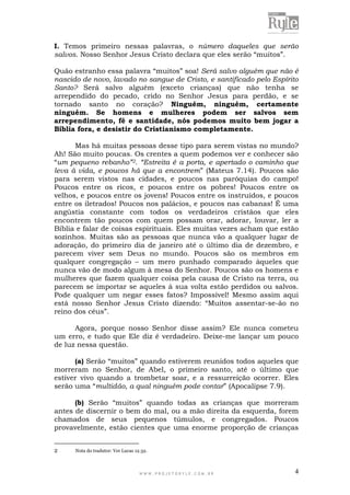 W W W . P R O J E T O R Y L E . C O M . B R 4
I. Temos primeiro nessas palavras, o número daqueles que serão
salvos. Nosso Senhor Jesus Cristo declara que eles serão “muitos”.
Quão estranho essa palavra “muitos” soa! Será salvo alguém que não é
nascido de novo, lavado no sangue de Cristo, e santificado pelo Espírito
Santo? Será salvo alguém (exceto crianças) que não tenha se
arrependido do pecado, crido no Senhor Jesus para perdão, e se
tornado santo no coração? Ninguém, ninguém, certamente
ninguém. Se homens e mulheres podem ser salvos sem
arrependimento, fé e santidade, nós podemos muito bem jogar a
Bíblia fora, e desistir do Cristianismo completamente.
Mas há muitas pessoas desse tipo para serem vistas no mundo?
Ah! São muito poucas. Os crentes a quem podemos ver e conhecer são
“um pequeno rebanho”2. “Estreita é a porta, e apertado o caminho que
leva à vida, e poucos há que a encontrem” (Mateus 7.14). Poucos são
para serem vistos nas cidades, e poucos nas paróquias do campo!
Poucos entre os ricos, e poucos entre os pobres! Poucos entre os
velhos, e poucos entre os jovens! Poucos entre os instruídos, e poucos
entre os iletrados! Poucos nos palácios, e poucos nas cabanas! É uma
angústia constante com todos os verdadeiros cristãos que eles
encontrem tão poucos com quem possam orar, adorar, louvar, ler a
Bíblia e falar de coisas espirituais. Eles muitas vezes acham que estão
sozinhos. Muitas são as pessoas que nunca vão a qualquer lugar de
adoração, do primeiro dia de janeiro até o último dia de dezembro, e
parecem viver sem Deus no mundo. Poucos são os membros em
qualquer congregação – um mero punhado comparado àqueles que
nunca vão de modo algum à mesa do Senhor. Poucos são os homens e
mulheres que fazem qualquer coisa pela causa de Cristo na terra, ou
parecem se importar se aqueles à sua volta estão perdidos ou salvos.
Pode qualquer um negar esses fatos? Impossível! Mesmo assim aqui
está nosso Senhor Jesus Cristo dizendo: “Muitos assentar-se-ão no
reino dos céus”.
Agora, porque nosso Senhor disse assim? Ele nunca cometeu
um erro, e tudo que Ele diz é verdadeiro. Deixe-me lançar um pouco
de luz nessa questão.
(a) Serão “muitos” quando estiverem reunidos todos aqueles que
morreram no Senhor, de Abel, o primeiro santo, até o último que
estiver vivo quando a trombetar soar, e a ressurreição ocorrer. Eles
serão uma “multidão, a qual ninguém pode contar” (Apocalipse 7.9).
(b) Serão “muitos” quando todas as crianças que morreram
antes de discernir o bem do mal, ou a mão direita da esquerda, forem
chamados de seus pequenos túmulos, e congregados. Poucos
provavelmente, estão cientes que uma enorme proporção de crianças
2 Nota do tradutor: Ver Lucas 12.32.
 