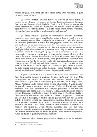 W W W . P R O J E T O R Y L E . C O M . B R 5
nunca chega a completar um ano! “Eles serão uma multidão, a qual
ninguém pode contar”.
(c) Serão “muitos” quando todos os crentes de cada nome, e
nação, povo, e língua – os santos do Antigo Testamento, como Enoque,
Noé, Abraão, Isaque, Jacó, Moisés, Davi e os Profetas; os santos do
Novo Testamento, como os Apóstolos; os santos entre os cristãos
primitivos e os Reformadores – quando todos esses forem reunidos,
eles serão “uma multidão, a qual ninguém pode contar”.
(d) Serão “muitos” quando os verdadeiros cristãos estiverem
reunidos, que estão agora espalhados sobre a face do globo, e que
tampouco são conhecidos pela Igreja ou pelo mundo. Não são poucos
os que não pertencem à nenhuma congregação, e não são contados
em nenhum rol de membros, apesar de seus nomes estarem no livro
da vida do Cordeiro. Alguns deles vivem e morrem em paróquias
negligenciadas, desconhecidas e abandonadas. Alguns deles captaram
a verdade ouvindo o Evangelho pregado por missionários em casa ou
no exterior; mas o pregador nunca teve conhecimento deles, e eles
nunca foram arrolados formalmente na lista de convertidos. Alguns
deles são soldados e marinheiros, que permanecem sozinhos nos
regimentos e a bordo do navio, e não são compreendidos pelos seus
companheiros. Há miríades de tais pessoas, eu creio, que vivem uma
vida de fé e amor a Cristo e que são conhecidas pelo Senhor, apesar
de não serem conhecidas pelos homens. Esses também serão um
grande acréscimo à “multidão, a qual ninguém pode contar”.
A grande verdade é que a família de Deus será encontrada no
final bem maior do que a maioria de nós supõe que ela seja. Nós
enxergamos as coisas que vemos com nossos próprios olhos, e
esquecemos o que está acontecendo pelo mundo, na Europa, Ásia,
África, América, onde nossos olhos nunca alcançarão. A vida interior
da grande maioria dos que nos rodeiam é algo oculto, de que nada
sabemos. Nós não pensamos nos tempos passados, e nos milhões
incontáveis que agora são “pó e cinza”3, todavia cada um deles em seu
tempo dormiram em Cristo e foram levados para o céu. Sem dúvida é
perfeitamente verdadeiro que “larga é a porta, e espaçoso o caminho
que conduz à perdição, e muitos são os que entram por ela” (Mateus
7.13). É terrível pensar que uma imensa maioria daqueles ao nosso
redor parecem mortos no pecado, e totalmente despreparados para
encontrar-se com Deus. Mas, contudo, não devemos subestimar o
número dos filhos de Deus. Mesmo supondo que eles são uma
minoria, quando julgados pela avaliação humana, eles ainda provarão
finalmente serem muitos no reino de glória, uma enorme companhia,
“uma multidão, a qual ninguém pode contar”.
Qualquer leitor dessas páginas está disposto a rir da religião,
3 Nota do tradutor: Ver Gênesis 18.27.
 