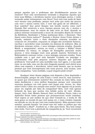 W W W . P R O J E T O R Y L E . C O M . B R 6
porque aqueles que a professam são decididamente poucos em
número? Você está secretamente inclinado a desprezar aqueles que
leem suas Bíblias, e decidiram manter seus domingos santos, e estão
tentando andar intimamente com Deus? Você está com medo de fazer
você mesmo uma profissão, porque você acha que serão tão poucos
com você e tantos contra você, e você não gosta de ser diferente, e
ficar sozinho? Que pena! Sempre tem havido muitos como você!
Quando Noé construiu a arca, haviam poucos com ele, e muitos o
ridicularizaram: mas ele estava do lado certo no final. Quando os
judeus estavam reconstruindo o muro de Jerusalém depois do retorno
da Babilônia, Sambalate e Tobias zombaram deles, e disseram: “Que
fazem estes fracos judeus?4” Quando o Senhor Jesus Cristo deixou o
mundo, somente cento e vinte discípulos estavam reunidos no
cenáculo em Jerusalém, enquanto os amigos dos incrédulos fariseus,
escribas e sacerdotes eram contados em dezenas de milhares. Mas os
discípulos estavam certos, e seus inimigos estavam errados. Quando
Maria, a sanguinária5, sentou no trono, e Latimer e Ridley6 foram
queimados na estaca, os amigos do Evangelho pareciam muito
poucos, e seus inimigos eram uma grande maioria. Entretanto os
Reformadores estavam certos, e seus inimigos estavam errados. Tome
cuidado com o quê você está fazendo! Cuidado em prejulgar o
Cristianismo vital pelo pequeno número daqueles que parecem
professá-lo. Você pode ter uma multidão com você agora, e o riso pode
estar no seu lado, mas um dia está chegando quando você abrirá seus
olhos com espanto, e descobrirá, talvez tarde demais, que as muitas
pessoas que você menosprezava não eram poucas, mas muitas, uma
vasta companhia, “uma multidão, a qual ninguém pode contar”.
Qualquer leitor dessas páginas está disposto a ficar deprimido e
desencorajado, porque ele ama Cristo e tenta servi-lo, mas encontra-
se quase que inteiramente sozinho? Seu coração às vezes falha, suas
mãos desfalecem e seus joelhos fraquejam porque você raramente
encontra qualquer um com quem você possa orar, louvar, ler, falar
sobre Cristo e abrir seu coração sem temor? Você alguma vez já sentiu
pesar em segredo por falta de companhia? Bem, você está apenas
bebendo da taça que muitos têm bebido antes de você. Abraão,
Isaque, Jacó, José, Moisés, Samuel, Davi, os Profetas, Paulo, João e os
Apóstolos foram todos pessoas que permaneceram muito sozinhas.
Você espera se sair melhor do que eles? Console-se, e tenha fé. Há
mais graça no mundo do que você possa ver, e mais cristãos viajando
em direção ao céu do que você tem conhecimento. Elias pensava estar
sozinho, quando haviam “em Israel sete mil: todos os joelhos que não
se dobraram a Baal”7. Conforte-se, e olhe para frente. Seu bom tempo
está vindo. Você terá a plenitude da companhia já, já. Você encontrará
4 Nota do tradutor: Ver Neemias 4.2.
5 Nota do tradutor: Referência à Rainha Maria Tudor, que perseguiu muitos protestantes durante seu reina-
do ficando conhecida como Maria, a sanguinária.
6 Nota do tradutor: Dois bispos acusados de heresia e executados em Oxford. Além deles, também foi conde-
nado o arcebispo Thomas Cranmer. Eles ficaram conhecidos como os Mártires de Oxford.
7 Nota do tradutor: Ver 1 Reis 19.18.
 
