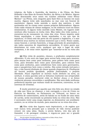 W W W . P R O J E T O R Y L E . C O M . B R 8
trópicos, da Índia e Austrália, da América e da China, da Nova
Zelândia e das ilhas do Oceano Pacífico, da África e do México. Alguns
terão descansado seus ossos em tumbas solitárias como Henry
Martyn11 na Pérsia, sem ninguém para fazer-lhes as honras em suas
mortes. Alguns terão sido sepultados no mar com um funeral de
marinheiro. Alguns terão morrido a morte dos mártires, e sido
queimados até as cinzas como nossos próprios Reformadores. Alguns
terão caído vítimas de climas malignos, ou de violência cruel em bases
missionárias. E alguns terão morrido como Moisés, em lugares onde
nenhum olho humano os tenha visto. Mas todos eles virão juntos, e
encontrar-se-ão novamente no reino dos céus. Pouco importa onde
foram sepultados, e como foram sepultados, e em que tipo de
sepultura. A China está tão perto do céu quanto a Inglaterra, e o mar
devolverá seus mortos no mesmo momento que a terra. Nosso caixão,
nosso funeral, o serviço funerário, a longa procissão de pranteadores,
são todos assuntos de importância secundária. O único ponto que
deveríamos ter como certo, qualquer que seja o lugar de onde
venhamos, é de estar entre aqueles que “assentar-se-ão no reino dos
céus”.
(c) Eles virão de posições, classes, e profissões completamente
diferentes. O céu será um lugar para servos bem como para mestres,
para moças bem como para senhoras, para pobres bem como para
ricos, para iletrados bem como para instruídos, para colonos bem
como para senhorios, para subalternos bem como para governantes,
para o paupérrimo bem como a rainha. Não existe estrada real para o
céu, e não haverá distinção de classe quando chegarmos lá. Finalmente
ali haverá perfeita igualdade, perfeita fraternidade, e perfeita
liberdade. Pouco importará se tivemos muito dinheiro na terra, ou
nenhum. A única questão será se tínhamos realmente nos arrependido
de nossos pecados, realmente crido no Senhor Jesus, e se fomos
realmente pessoas convertidas e santificadas. Não será dada nenhuma
preferência àqueles que tenham vindo de mosteiros, conventos, ou de
cavernas de eremitas.
É muito provável que aqueles que têm feito seu dever no estado
de vida que Deus os chamou, e tem carregado a cruz de Cristo no
Exército ou Marinha, no Parlamento ou Tribunal, no banco ou
escritório de comerciantes, atrás do balcão ou no fundo de uma mina
de carvão, serão encontrado na primeira linha no reino dos céus. Não
é necessário vestir uma roupa especial, ou demonstrar um semblante
austero, ou se retirar do mundo, para assentar-se no reino dos céus.
(d) Eles virão dos lugares mais improváveis, e de regiões que
você nunca teria pensado que a semente de vida eterna pudesse
crescer em uma alma. Saulo, o jovem fariseu, veio dos pés de
Gamaliel, e de perseguir cristãos, e ergueu-se para ser o grande
11 Nota do tradutor: Sacerdote anglicano e missionário na Índia e Pérsia. Fonte:
http://en.wikipedia.org/wiki/Henry_Martyn .
 