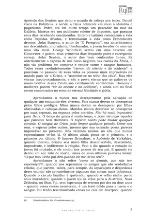 W W W . P R O J E T O R Y L E . C O M . B R 9
Apóstolo dos Gentios que virou o mundo de cabeça pra baixo. Daniel
viveu na Babilônia, e serviu a Deus fielmente em meio à idolatria e
paganismo. Pedro era em outro tempo um pescador no mar da
Galileia. Mateus era um publicano coletor de impostos, que passava
seus dias recebendo encomendas. Lutero e Latimer começaram a vida
como Papistas devotos, e terminaram a vida como Protestantes
devotos. John Bunyan, o autor de “O Peregrino”, era anteriormente
um descuidado, imprudente, blasfemador, e jovem tocador de sino em
uma vila rural. George Whitefield serviu em uma taverna em
Gloucester, e gastou seus primeiros dias limpando potes e carregando
cerveja. John Newton, o autor dos bem conhecidos hinos, foi
anteriormente o capitão de um navio negreiro nas costas da África, e
não via problema em comprar e vender carne e sangue humanos.
Todos esses verdadeiramente “vieram do oriente e do ocidente”, e
pareciam no passado de suas vidas as pessoas mais improváveis no
mundo para vir a Cristo, e “assentar-se no reino dos céus”. Mas eles
vieram inequivocadamente, e são a prova eterna que as palavras de
nosso Senhor Jesus Cristo são estritamente verdadeiras. Homens e
mulheres podem “vir do oriente e do ocidente”, e ainda sim no final
serem encontrados no reino de eternal felicidade e glória.
Aprendamos a nunca nos desesperamos pela salvação de
qualquer um enquanto eles viverem. Pais nunca devem se desesperar
pelos filhos pródigos. Mães nunca devem se desesperar por filhas
obstinadas e cabeças-duras. Maridos nunca deveriam se desesperar
por suas esposas, ou esposas pelos maridos. Não há nada impossível
para Deus. O braço da graça é muito longo, e pode alcançar aqueles
que parecem bem distantes. O Espírito Santo pode mudar qualquer
coração. O sangue de Cristo pode limpar qualquer pecado. Deixe-nos
orar, e esperar pelos outros, mesmo que sua salvação possa parecer
improvável no presente. Nós veremos muitos no céu que nunca
esperaríamos vê-los lá. O último ainda prova se o primeiro, e o
primeiro por último. O famoso Grimshaw, o Apóstolo de Yorkshire,
quando morreu, deixou seu único filho desconvertido, descuidado,
imprudente, e indiferente à religião. Veio o dia quando o coração do
jovem foi mudado, e ele andou nos passos de seu pai. E quando ele
deitou em seu leito de morte, umas de suas últimas palavras foram:
“O que meu velho pai dirá quando ele me vir no céu”?
Aprendamos a não sofrer “como os demais, que não tem
esperança”12, quando nos separamos de amigos que são verdadeiros
cristão, que partem, talvez, para sempre. As separações e despedidas
deste mundo são provavelmente algumas das coisas mais dolorosas.
Quando o círculo familiar é quebrado, quando o velho ninho perde
seus moradores, quando o jovem iça as velas para a Austrália, Nova
Zelândia, ou Ilhas Fiji, sem esperança de retorno por dez ou doze anos
– quando essas coisas acontecem, é um teste doído para a carne e o
sangue. Eu tenho testemunhado cenas no cais em Liverpool, quando
12 Nota do tradutor: Ver 1 Tessalonicenses 4.13.
 