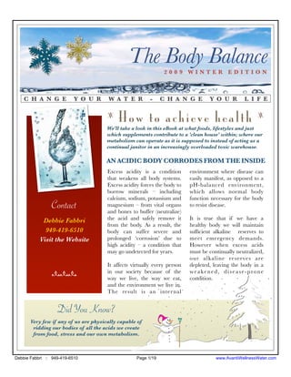 The Body Balance 2009 WINTER EDITION



    C H A N G E            Y O U R      W A T E R         -     C H A N G E        Y O U R        L I F E

                                       z
                                            How to achieve health                                       z

                                       We'll take a look in this eBook at what foods, lifestyles and just
                                       which supplements contribute to a 'clean house' within; where our
                                       metabolism can operate as it is supposed to instead of acting as a
                                       continual janitor in an increasingly overloaded toxic warehouse.

                                       AN ACIDIC BODY CORRODES FROM THE INSIDE
                                       Excess acidity is a condition       environment where disease can
                                       that weakens all body systems.      easily manifest, as opposed to a
                                       Excess acidity forces the body to   pH-balanced environment,
                                       borrow minerals – including         which allows normal body
                                       calcium, sodium, potassium and      function necessary for the body
                Contact                magnesium – from vital organs
                                       and bones to buffer (neutralize)
                                                                           to resist disease.

            Debbie Fabbri              the acid and safely remove it       It is true that if we have a
                                       from the body. As a result, the     healthy body we will maintain
             949-419-6510              body can suffer severe and          sufﬁcient alkaline reserves to
           Visit the Website           prolonged ‘corrosion’ due to        meet emergency demands.
                                       high acidity – a condition that     However when excess acids
                                       may go undetected for years.        must be continually neutralized,
                                                                           our alkaline reserves are
                                       It affects virtually every person   depleted, leaving the body in a
                nnn                    in our society because of the       weakened, disease-prone
                                       way we live, the way we eat,        condition.
                                       and the environment we live in.
                                       The result is an inter nal


                   Did You Know?
       Very few if any of us are physically capable of
        ridding our bodies of all the acids we create
        from food, stress and our own metabolism.



Debbie Fabbri :: 949-419-6510                       Page 1/19                         www.AvantiWellnessWater.com
 