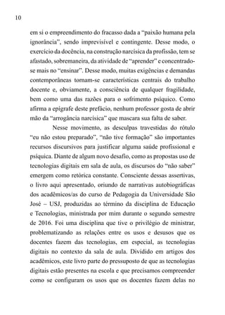 10
em si o empreendimento do fracasso dada a “paixão humana pela
ignorância”, sendo imprevisível e contingente. Desse modo, o
exercício da docência, na construção narcísica da profissão, tem se
afastado, sobremaneira, da atividade de “aprender” e concentrado-
se mais no “ensinar”. Desse modo, muitas exigências e demandas
contemporâneas tornam-se características centrais do trabalho
docente e, obviamente, a consciência de qualquer fragilidade,
bem como uma das razões para o sofrimento psíquico. Como
afirma a epígrafe deste prefácio, nenhum professor gosta de abrir
mão da “arrogância narcísica” que mascara sua falta de saber.
Nesse movimento, as desculpas travestidas do rótulo
“eu não estou preparado”, “não tive formação” são importantes
recursos discursivos para justificar alguma saúde profissional e
psíquica. Diante de algum novo desafio, como as propostas uso de
tecnologias digitais em sala de aula, os discursos do “não saber”
emergem como retórica constante. Consciente dessas assertivas,
o livro aqui apresentado, oriundo de narrativas autobiográficas
dos acadêmicos/as do curso de Pedagogia da Universidade São
José – USJ, produzidas ao término da disciplina de Educação
e Tecnologias, ministrada por mim durante o segundo semestre
de 2016. Foi uma disciplina que tive o privilégio de ministrar,
problematizando as relações entre os usos e desusos que os
docentes fazem das tecnologias, em especial, as tecnologias
digitais no contexto da sala de aula. Dividido em artigos dos
acadêmicos, este livro parte do pressuposto de que as tecnologias
digitais estão presentes na escola e que precisamos compreender
como se configuram os usos que os docentes fazem delas no
 
