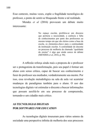 100
Esse contexto, muitas vezes, expõe a fragilidade tecnológica do
professor, a ponto de sentir-se bloqueado frente a tal realidade.
Mendes et al (2016) provocam um debate muito
interessante:
No espaço escolar, prolifera-se um discurso
que permeia a necessidade, a carência e falta
de conhecimentos por parte dos professores ao
mesmo tempo em que são eleitos como a base da
escola, os elementos-chave para a continuidade
da instituição escolar. A centralidade do docente
no processo de melhoria da chamada “qualidade
do ensino” é algo que ainda carece de debate
(MENDES et al, 2016, p. 94).
A reflexão reforça ainda mais a proposta de o professor
ser o protagonista da transformação, pois seu papel é formar um
aluno com senso crítico, capaz de buscar seu conhecimento e
fazer do professor seu mediador, verdadeiramente seu mestre. Por
isso, essa revolução metodológica na sala de aula vai acarretar
mudanças de paradigmas também para o aluno. O uso das
tecnologias digitais vai estimular o discente a buscar informações
que possam auxiliá-lo em seu processo de compreensão,
tornando-o um cidadão mais crítico.
AS TECNOLOGIAS DIGITAIS
POR SOFTWARES FOR EDUCATION
As tecnologias digitais trouxeram para vários setores da
sociedade uma perspectiva infinita de melhoria dos seus processos
 