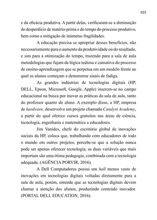 101
e da eficácia produtiva. A partir delas, verificaram-se a diminuição
do desperdício de matéria-prima e do tempo do processo produtivo,
bem como a mitigação de inúmeras fragilidades.
A educação precisa se apropriar desses benefícios, não
necessariamente para o aumento da produtividade ou do resultado,
e sim para a otimização do tempo, trazendo para a sala de aula
metodologias que fujam da lógica tediosa e cansativa do processo
de ensino-aprendizagem que se perpetua em um modelo frente ao
qual os alunos começam a demonstrar sinais de fadiga.
As grandes indústrias de tecnologias digitais (HP,
DELL, Epson, Microsoft, Google, Apple) inserem-se no campo
educacional na busca por inovar as práticas da sala de aula, tanto
do professor quanto do aluno. A exemplo disso, a HP, empresa
de hardware, desenvolve um projeto chamado Catalyst Academy,
a partir do qual oferece cursos gratuitos nas áreas de ciência,
tecnologia, engenharia e matemática a educadores.
Jim Vanides, chefe do escritório global de inovações
sociais da HP, coloca que, trabalhando com educadores de todo
o mundo em outros projetos, percebe-se que a solução nunca
pode ser apenas oferecer tecnologia; as duas variáveis que mais
importam são uma ótima pedagogia, combinada com a tecnologia
adequada. (AGÊNCIA PORVIR, 2016).
A Dell Computadores possui um hall menos vasto de
inovações em tecnologias digitais voltadas diretamente para a
sala de aula, porém, entende que as tecnologias digitais devem
chamar a atenção dos alunos, produzindo conteúdo inovador.
(PORTAL DELL EDUCATION, 2016).
 
