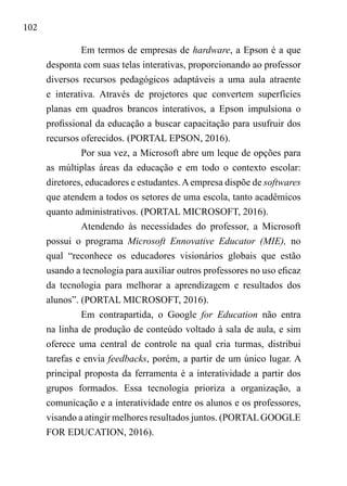 102
Em termos de empresas de hardware, a Epson é a que
desponta com suas telas interativas, proporcionando ao professor
diversos recursos pedagógicos adaptáveis a uma aula atraente
e interativa. Através de projetores que convertem superfícies
planas em quadros brancos interativos, a Epson impulsiona o
profissional da educação a buscar capacitação para usufruir dos
recursos oferecidos. (PORTAL EPSON, 2016).
Por sua vez, a Microsoft abre um leque de opções para
as múltiplas áreas da educação e em todo o contexto escolar:
diretores, educadores e estudantes.Aempresa dispõe de softwares
que atendem a todos os setores de uma escola, tanto acadêmicos
quanto administrativos. (PORTAL MICROSOFT, 2016).
Atendendo às necessidades do professor, a Microsoft
possui o programa Microsoft Ennovative Educator (MIE), no
qual “reconhece os educadores visionários globais que estão
usando a tecnologia para auxiliar outros professores no uso eficaz
da tecnologia para melhorar a aprendizagem e resultados dos
alunos”. (PORTAL MICROSOFT, 2016).
Em contrapartida, o Google for Education não entra
na linha de produção de conteúdo voltado à sala de aula, e sim
oferece uma central de controle na qual cria turmas, distribui
tarefas e envia feedbacks, porém, a partir de um único lugar. A
principal proposta da ferramenta é a interatividade a partir dos
grupos formados. Essa tecnologia prioriza a organização, a
comunicação e a interatividade entre os alunos e os professores,
visando a atingir melhores resultados juntos. (PORTALGOOGLE
FOR EDUCATION, 2016).
 