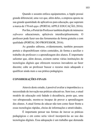 103
Quando o assunto enfoca equipamentos, a Apple possui
grande diferencial, uma vez que, além deles, a empresa aposta na
sua grande quantidade de aplicativos para educação, que superam
a marca de 170 mil apps. (PORTALAPPLE EDUCAÇÃO, 2016).
Porfim,oPortaldoProfessortambémdispõedeinúmeros
softwares educacionais, aplicáveis interdisciplinarmente. O
professor pode fazer uso das ferramentas de forma gratuita e com
qualidade (PORTAL DO PROFESSOR, 2016).
As grandes editoras, evidentemente, também possuem
portais e disponibilizam vários conteúdos, de forma a auxiliar o
trabalho do professor e a aprendizagem dos alunos. É importante
salientar que, além dessas, existem outras várias instituições de
tecnologias digitais que oferecem recursos inovadores ao fazer
docente; cabe ao professor buscar o recurso mais adequado e
qualificar ainda mais a sua prática pedagógica.
CONSIDERAÇÕES FINAIS
Através deste estudo, é possível avaliar a importância e a
necessidade de inovação nas práticas educativas. Sem isso, o atual
modelo de educação está fadado à decadência, posto que, uma
vez ultrapassado, mostra-se incapaz de prover a aprendizagem
dos alunos. A atual forma de educar não tem como fazer frente a
essas tecnologias rápidas, cheias de informações e atratividades.
É importante pensar nas formas de inovar as práticas
pedagógicas e em como seria viável incorporá-las ao uso das
tecnologias digitais. Essa adequação é um trabalho que demanda
 