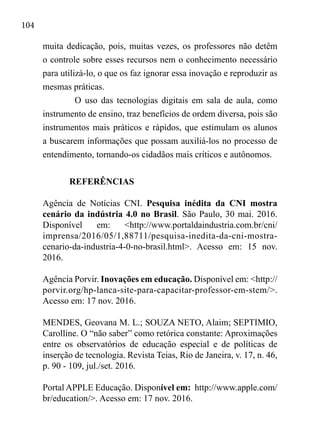 104
muita dedicação, pois, muitas vezes, os professores não detêm
o controle sobre esses recursos nem o conhecimento necessário
para utilizá-lo, o que os faz ignorar essa inovação e reproduzir as
mesmas práticas.
O uso das tecnologias digitais em sala de aula, como
instrumento de ensino, traz benefícios de ordem diversa, pois são
instrumentos mais práticos e rápidos, que estimulam os alunos
a buscarem informações que possam auxiliá-los no processo de
entendimento, tornando-os cidadãos mais críticos e autônomos.
REFERÊNCIAS
Agência de Notícias CNI. Pesquisa inédita da CNI mostra
cenário da indústria 4.0 no Brasil. São Paulo, 30 mai. 2016.
Disponível em: <http://www.portaldaindustria.com.br/cni/
imprensa/2016/05/1,88711/pesquisa-inedita-da-cni-mostra-
cenario-da-industria-4-0-no-brasil.html>. Acesso em: 15 nov.
2016.
Agência Porvir. Inovações em educação. Disponível em: <http://
porvir.org/hp-lanca-site-para-capacitar-professor-em-stem/>.
Acesso em: 17 nov. 2016.
MENDES, Geovana M. L.; SOUZA NETO, Alaim; SEPTIMIO,
Carolline. O “não saber” como retórica constante: Aproximações
entre os observatórios de educação especial e de políticas de
inserção de tecnologia. Revista Teias, Rio de Janeira, v. 17, n. 46,
p. 90 - 109, jul./set. 2016.
Portal APPLE Educação. Disponível em: http://www.apple.com/
br/education/>. Acesso em: 17 nov. 2016.
 