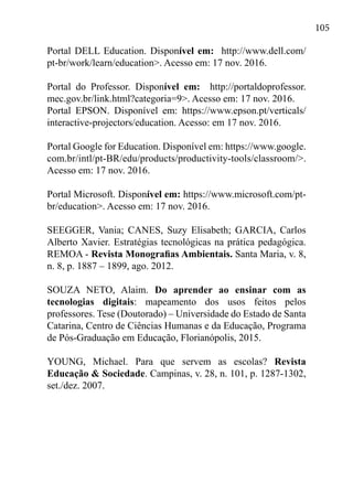105
Portal DELL Education. Disponível em: http://www.dell.com/
pt-br/work/learn/education>. Acesso em: 17 nov. 2016.
Portal do Professor. Disponível em: http://portaldoprofessor.
mec.gov.br/link.html?categoria=9>. Acesso em: 17 nov. 2016.
Portal EPSON. Disponível em: https://www.epson.pt/verticals/
interactive-projectors/education. Acesso: em 17 nov. 2016.
Portal Google for Education. Disponível em: https://www.google.
com.br/intl/pt-BR/edu/products/productivity-tools/classroom/>.
Acesso em: 17 nov. 2016.
Portal Microsoft. Disponível em: https://www.microsoft.com/pt-
br/education>. Acesso em: 17 nov. 2016.
SEEGGER, Vania; CANES, Suzy Elisabeth; GARCIA, Carlos
Alberto Xavier. Estratégias tecnológicas na prática pedagógica.
REMOA - Revista Monografias Ambientais. Santa Maria, v. 8,
n. 8, p. 1887 – 1899, ago. 2012.
SOUZA NETO, Alaim. Do aprender ao ensinar com as
tecnologias digitais: mapeamento dos usos feitos pelos
professores. Tese (Doutorado) – Universidade do Estado de Santa
Catarina, Centro de Ciências Humanas e da Educação, Programa
de Pós-Graduação em Educação, Florianópolis, 2015.
YOUNG, Michael. Para que servem as escolas? Revista
Educação & Sociedade. Campinas, v. 28, n. 101, p. 1287-1302,
set./dez. 2007.
 