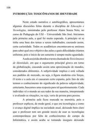 108
INTRODUÇÃO: TOXICÔMANOS DE IDENTIDADE
Neste estudo narrativo e autobiográfico, apresentamos
algumas discussões feitas durante a disciplina de Educação e
Tecnologias, ministradas pelo professor Alaim Souza Neto, no
curso de Pedagogia do USJ – Universidade São José. Iniciamos
pela primeira aula, a qual foi muito esperada. A princípio só se
tinha uma base dos temas a serem trabalhados, causando assim,
certa curiosidade. Todos os acadêmicos encontravam-se ansiosos
para saber qual era o objetivo das aulas e quais dificuldades iríamos
enfrentar, pois o início de um semestre é sempre muito aguardado.
AaulaassistidaabordouotextochamadodeToxicômanos
de Identidade, em que o argumento principal girava em torno
da globalização, causando assim uma aproximação de mundos,
considerados diferentes. A subjetividade implica e está voltada
aos padrões de mercado, ou seja, à figura moderna cria forças.
O texto e a aula em si causaram certo espanto, pelo fato de não
termos o conhecimento do significado da palavra subjetividade,
entretanto, buscamos uma resposta para tal questionamento. Cada
indivíduo vê o mundo ao seu redor da sua maneira, interpretando
e avaliando as situações, ou seja, varia de pessoa para pessoa.
A primeira aula ficou marcada na memória, pois o
professor explicou, de modo geral, o que era tecnologias e como
o avanço digital implica na sociedade atual, deixando bem claro
que o professor tem um grande receio de usar as tecnologias
contemporâneas por falta de conhecimentos do campo da
Informática, e assim acaba se tornando inseguro deixando
 