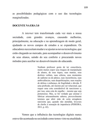109
as possibilidades pedagógicas com o uso das tecnologias
marginalizadas.
DOCENTE NA ERA 3.0
A internet tem transformado cada vez mais a nossa
sociedade, com grandes avanços, causando melhorias,
principalmente, na educação e na aprendizagem de modo geral,
ajudando os novos campos de estudos a se expandirem. Os
educadoresnecessitammudareseajustarasnovastecnologias,que
estão chegando ao mercado, para acompanhar o desenvolvimento
de seus alunos, saindo do seu conforto e procurando novos
métodos para auxiliar no desenvolvimento do educando.
Nenhum professor gosta de ter consciência,
muito menos expor seus truques de manipulação
de alunos, de seus tiques, suas manias, seus
deslizes verbais, suas cóleras, seus momentos
de sadismo ou de pânico, suas incoerências, suas
ambivalências, suas despolitizações, suas reações
de defesa e embaraço, de fragilidade e dúvida. É
uma profissão, até mesmo por ser relacional, que
requer uma cota considerável de narcisismo e,
por isso, uma cota de orgulho – mesmo que seja
pretensioso. Mas, se for verdade que ensinar é
fabricar artesanalmente saberes, provavelmente
teremos que abrir mão de certa arrogância
narcisista que, quando não atendida, leva-nos
de chofre à sensação de impotência (PEREIRA,
2011, p. 42).
Vemos que a influência das tecnologias digitais nunca
esteve tão acentuada na sociedade como temos visto na atualidade.
 