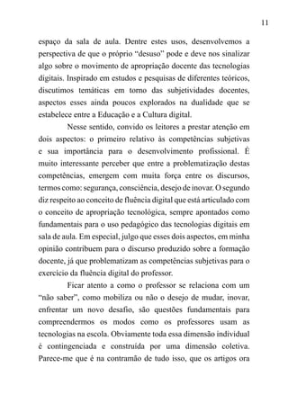 11
espaço da sala de aula. Dentre estes usos, desenvolvemos a
perspectiva de que o próprio “desuso” pode e deve nos sinalizar
algo sobre o movimento de apropriação docente das tecnologias
digitais. Inspirado em estudos e pesquisas de diferentes teóricos,
discutimos temáticas em torno das subjetividades docentes,
aspectos esses ainda poucos explorados na dualidade que se
estabelece entre a Educação e a Cultura digital.
Nesse sentido, convido os leitores a prestar atenção em
dois aspectos: o primeiro relativo às competências subjetivas
e sua importância para o desenvolvimento profissional. É
muito interessante perceber que entre a problematização destas
competências, emergem com muita força entre os discursos,
termos como: segurança, consciência, desejo de inovar. O segundo
diz respeito ao conceito de fluência digital que está articulado com
o conceito de apropriação tecnológica, sempre apontados como
fundamentais para o uso pedagógico das tecnologias digitais em
sala de aula. Em especial, julgo que esses dois aspectos, em minha
opinião contribuem para o discurso produzido sobre a formação
docente, já que problematizam as competências subjetivas para o
exercício da fluência digital do professor.
Ficar atento a como o professor se relaciona com um
“não saber”, como mobiliza ou não o desejo de mudar, inovar,
enfrentar um novo desafio, são questões fundamentais para
compreendermos os modos como os professores usam as
tecnologias na escola. Obviamente toda essa dimensão individual
é contingenciada e construída por uma dimensão coletiva.
Parece-me que é na contramão de tudo isso, que os artigos ora
 