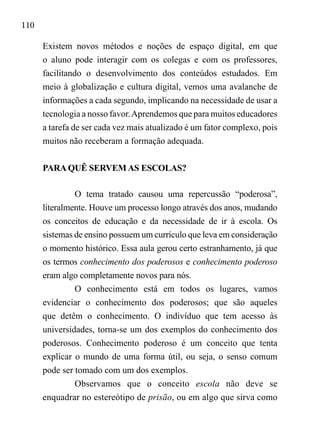 110
Existem novos métodos e noções de espaço digital, em que
o aluno pode interagir com os colegas e com os professores,
facilitando o desenvolvimento dos conteúdos estudados. Em
meio à globalização e cultura digital, vemos uma avalanche de
informações a cada segundo, implicando na necessidade de usar a
tecnologia a nosso favor.Aprendemos que para muitos educadores
a tarefa de ser cada vez mais atualizado é um fator complexo, pois
muitos não receberam a formação adequada.
PARA QUÊ SERVEM AS ESCOLAS?
O tema tratado causou uma repercussão “poderosa”,
literalmente. Houve um processo longo através dos anos, mudando
os conceitos de educação e da necessidade de ir à escola. Os
sistemas de ensino possuem um currículo que leva em consideração
o momento histórico. Essa aula gerou certo estranhamento, já que
os termos conhecimento dos poderosos e conhecimento poderoso
eram algo completamente novos para nós.
O conhecimento está em todos os lugares, vamos
evidenciar o conhecimento dos poderosos; que são aqueles
que detêm o conhecimento. O indivíduo que tem acesso às
universidades, torna-se um dos exemplos do conhecimento dos
poderosos. Conhecimento poderoso é um conceito que tenta
explicar o mundo de uma forma útil, ou seja, o senso comum
pode ser tomado com um dos exemplos.
Observamos que o conceito escola não deve se
enquadrar no estereótipo de prisão, ou em algo que sirva como
 