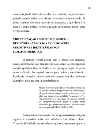 111
uma punição. O ambiente escolar deve estimular o pensamento
próprio, sendo assim, uma forma de emancipar o educando. O
senso comum não deve intervir na educação, o que deve ir à
tona é o senso crítico, vemos que cada ser humano possui uma
vivência única.
VIRTUALIZAÇÃO E SOCIEDADE DIGITAL:
REFLEXÕES ACERCA DAS MODIFICAÇÕES
COGNITIVAS E IDENTITÁRIAS NOS
SUJEITOS IMERSIVOS
O mundo virtual cresce com o passar dos minutos,
novas informações são lançadas na web, onde lá, conseguimos
acessar qualquer tipo de dados e em qualquer lugar. A partir
dessa realidade, foi surgindo nomes para definir a virtualização.
Realidade virtual e ciberespaço são apenas uns dos diversos
exemplos, palavras que se popularizaram.
Quando Lévy, no decorrer de suas obras, propõe-se
ao estudo virtual e dos processos de virtualização,
ele praticamente passa a se referir ao virtual como
algo que existe como realidade “re-conhecível” e
“re-apresentável”, mas que, em um movimento
de desterritorialização, passa a existir como
dimensão que não ocupa um local definido dentro
de um espaço (LOPES, 2005, p.102).
Aprendemos em sala que com a expansão das tecnologias
digitais, a sociedade sofre uma influência forte dessa cultura.
Tivemos dificuldade em reconhecer que o ciberespaço, que é o
 