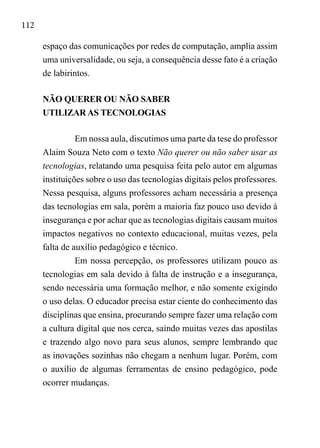 112
espaço das comunicações por redes de computação, amplia assim
uma universalidade, ou seja, a consequência desse fato é a criação
de labirintos.
NÃO QUERER OU NÃO SABER
UTILIZAR AS TECNOLOGIAS
Em nossa aula, discutimos uma parte da tese do professor
Alaim Souza Neto com o texto Não querer ou não saber usar as
tecnologias, relatando uma pesquisa feita pelo autor em algumas
instituições sobre o uso das tecnologias digitais pelos professores.
Nessa pesquisa, alguns professores acham necessária a presença
das tecnologias em sala, porém a maioria faz pouco uso devido à
insegurança e por achar que as tecnologias digitais causam muitos
impactos negativos no contexto educacional, muitas vezes, pela
falta de auxílio pedagógico e técnico.
Em nossa percepção, os professores utilizam pouco as
tecnologias em sala devido à falta de instrução e a insegurança,
sendo necessária uma formação melhor, e não somente exigindo
o uso delas. O educador precisa estar ciente do conhecimento das
disciplinas que ensina, procurando sempre fazer uma relação com
a cultura digital que nos cerca, saindo muitas vezes das apostilas
e trazendo algo novo para seus alunos, sempre lembrando que
as inovações sozinhas não chegam a nenhum lugar. Porém, com
o auxílio de algumas ferramentas de ensino pedagógico, pode
ocorrer mudanças.
 