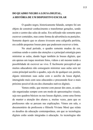 113
DO QUADRO NEGRO A LOUSA DIGITAL,
A HISTÓRIA DE UM DISPOSITIVO ESCOLAR
O quadro negro, historicamente falando, sempre foi um
objeto de construir conhecimento e transformar gerações, sendo
assim o centro das salas de aulas. Era utilizado não somente para
escrever conteúdos, mas como forma de advertência ou punições.
Somente depois que os alunos tivessem uma caligrafia perfeita,
era cedido pequenas lousas para que pudessem escrever a tinta.
No atual período, o quadro somente mudou de cor,
continua sendo o centro das atenções e a principal estratégia para
ministrar as aulas, dando lugar também às lousas digitais, que
em apenas um toque mostram fotos, vídeos e até mesmo tendo a
possibilidade de escrever ao vivo. É facilmente perceptível que
muitos educadores não conseguem ministrar suas aulas sem ter
como principal auxílio o quadro, seja ele de qualquer cor, porém,
alguns ministram suas aulas com o auxílio da lousa digital,
interagindo mais com seus educandos e procurando ficar o mais
próximo possível da era dos chamados nativos digitais.
Vemos então, que mesmo com passar dos anos, as aulas
são organizadas sempre com um modo de apresentações visuais,
seja nos quadros básicos ou nas lousas digitais, como uma forma
de manter a atenção dos alunos e, muitas vezes, para que os
professores não se percam nas explicações. Vimos em sala, o
documentário da professora e filósofa Viviane Mosé que relata
os desafios da educação contemporânea, em que as tecnologias
digitais estão sendo integradas à educação. As tecnologias não
 