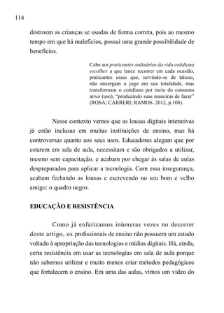 114
destroem as crianças se usadas de forma correta, pois ao mesmo
tempo em que há malefícios, possui uma grande possibilidade de
benefícios.
Cabe aos praticantes ordinários da vida cotidiana
escolher a que lance recorrer em cada ocasião,
praticantes esses que, servindo-se de táticas,
não enxergam o jogo em sua totalidade, mas
transformam o cotidiano por meio do consumo
ativo (uso), “produzindo suas maneiras de fazer”
(ROSA; CARRERI; RAMOS. 2012, p.108).
Nesse contexto vemos que as lousas digitais interativas
já estão inclusas em muitas instituições de ensino, mas há
controversas quanto aos seus usos. Educadores alegam que por
estarem em sala de aula, necessitam e são obrigados a utilizar,
mesmo sem capacitação, e acabam por chegar às salas de aulas
despreparados para aplicar a tecnologia. Com essa insegurança,
acabam fechando as lousas e escrevendo no seu bom e velho
amigo: o quadro negro.
EDUCAÇÃO E RESISTÊNCIA
Como já enfatizamos inúmeras vezes no decorrer
deste artigo, os profissionais de ensino não possuem um estudo
voltado à apropriação das tecnologias e mídias digitais. Há, ainda,
certa resistência em usar as tecnologias em sala de aula porque
não sabemos utilizar e muito menos criar métodos pedagógicos
que fortalecem o ensino. Em uma das aulas, vimos um vídeo do
 