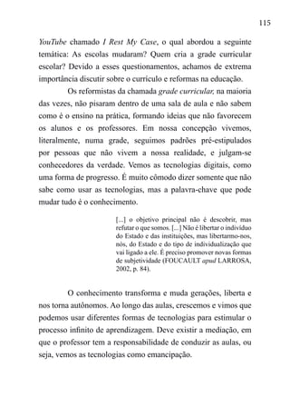 115
YouTube chamado I Rest My Case, o qual abordou a seguinte
temática: As escolas mudaram? Quem cria a grade curricular
escolar? Devido a esses questionamentos, achamos de extrema
importância discutir sobre o currículo e reformas na educação.
Os reformistas da chamada grade curricular, na maioria
das vezes, não pisaram dentro de uma sala de aula e não sabem
como é o ensino na prática, formando ideias que não favorecem
os alunos e os professores. Em nossa concepção vivemos,
literalmente, numa grade, seguimos padrões pré-estipulados
por pessoas que não vivem a nossa realidade, e julgam-se
conhecedores da verdade. Vemos as tecnologias digitais, como
uma forma de progresso. É muito cômodo dizer somente que não
sabe como usar as tecnologias, mas a palavra-chave que pode
mudar tudo é o conhecimento.
[...] o objetivo principal não é descobrir, mas
refutar o que somos. [...] Não é libertar o indivíduo
do Estado e das instituições, mas libertarmo-nos,
nós, do Estado e do tipo de individualização que
vai ligado a ele. É preciso promover novas formas
de subjetividade (FOUCAULT apud LARROSA,
2002, p. 84).
O conhecimento transforma e muda gerações, liberta e
nos torna autônomos. Ao longo das aulas, crescemos e vimos que
podemos usar diferentes formas de tecnologias para estimular o
processo infinito de aprendizagem. Deve existir a mediação, em
que o professor tem a responsabilidade de conduzir as aulas, ou
seja, vemos as tecnologias como emancipação.
 
