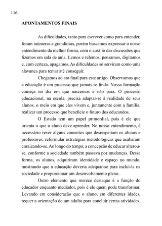 116
APONTAMENTOS FINAIS
As dificuldades, tanto para escrever como para entender,
foram inúmeras e grandiosas, porém buscamos expressar o nosso
entendimento da melhor forma, com o auxílio das discussões que
fizemos em sala de aula. Lemos e relemos, pensamos, digitamos
e, com certeza, apagamos. As dificuldades só serviram como uma
alavanca para tentar até conseguir.
Chegamos ao ato final para este artigo. Observamos que
a educação é um processo que jamais se finda. Nossa formação
começa no dia em que nascemos e não para. O processo
educacional, na escola, precisa adaptar-se à realidade de seus
alunos, o meio em que eles vivem e, juntamente com a família,
realizar um processo que beneficie o futuro dos educandos.
O Estado tem um papel primordial, pois é ele que
orienta o que o aluno deve aprender. No nosso entendimento, é
necessário rever alguns conceitos que desrespeitam os alunos e
professores, reformular estratégias metodológicas que acabaram
enraizando-se.Ao longo do tempo, a concepção de educar alterou-
se, conforme a sociedade também passava por mudanças. Dessa
forma, os alunos, adquiriram identidade e espaço no mundo,
mostrando que a educação deveria adequar-se para incluí-la na
sociedade e proporcionar um desenvolvimento pleno.
Outro elemento que merece destaque é a função do
educador enquanto mediador, pois é ele quem pode transformar.
Levando em consideração que o aluno, em diferentes idades,
requer a orientação de um adulto para concluir certas atividades,
 