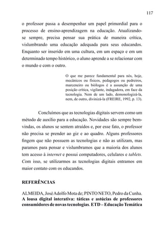 117
o professor passa a desempenhar um papel primordial para o
processo de ensino-aprendizagem na educação. Atualizando-
se sempre, precisa pensar sua prática de maneira crítica,
vislumbrando uma educação adequada para seus educandos.
Enquanto ser inserido em uma cultura, em um espaço e em um
determinado tempo histórico, o aluno aprende a se relacionar com
o mundo e com o outro.
O que me parece fundamental para nós, hoje,
mecânicos ou físicos, pedagogos ou pedreiros,
marceneiro ou biólogos é a assunção de uma
posição crítica, vigilante, indagadora, em face da
tecnologia. Nem de um lado, demonologizá-la,
nem, de outro, divinizá-la (FREIRE, 1992, p. 13).
Concluímos que as tecnologias digitais servem como um
método de auxílio para a educação. Novidades são sempre bem-
vindas, os alunos se sentem atraídos e, por esse fato, o professor
não precisa se prender ao giz e ao quadro. Alguns professores
fingem que não possuem as tecnologias e não as utilizam, mas
paramos para pensar e vislumbramos que a maioria dos alunos
tem acesso à internet e possui computadores, celulares e tablets.
Com isso, se utilizarmos as tecnologias digitais entramos em
maior contato com os educandos.
REFERÊNCIAS
ALMEIDA,JoséAdolfoMotade;PINTONETO,PedrodaCunha.
A lousa digital interativa: táticas e astúcias de professores
consumidores de novas tecnologias. ETD – EducaçãoTemática
 