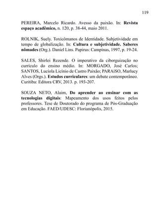 119
PEREIRA, Marcelo Ricardo. Avesso da paixão. In: Revista
espaço acadêmico, n. 120, p. 38-44, maio 2011.
ROLNIK, Suely. Toxicômanos de Identidade. Subjetividade em
tempo de globalização. In: Cultura e subjetividade. Saberes
nômades (Org.). Daniel Lins. Papirus: Campinas, 1997, p. 19-24.
SALES, Shirlei Rezende. O imperativo da ciborguização no
currículo do ensino médio. In: MORGADO, José Carlos;
SANTOS, Lucíola Licínio de Castro Paixão; PARAíSO, Marlucy
Alves (Orgs.). Estudos curriculares: um debate contemporâneo.
Curitiba: Editora CRV, 2013. p. 193-207.
SOUZA NETO, Alaim, Do aprender ao ensinar com as
tecnologias digitais: Mapeamento dos usos feitos pelos
professores. Tese de Doutorado do programa de Pós-Graduação
em Educação. FAED/UDESC: Florianópolis, 2015.
 