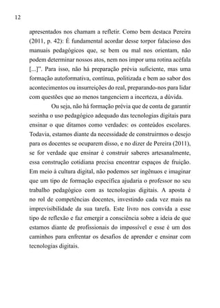 12
apresentados nos chamam a refletir. Como bem destaca Pereira
(2011, p. 42): É fundamental acordar desse torpor falacioso dos
manuais pedagógicos que, se bem ou mal nos orientam, não
podem determinar nossos atos, nem nos impor uma rotina acéfala
[...]”. Para isso, não há preparação prévia suficiente, mas uma
formação autoformativa, contínua, politizada e bem ao sabor dos
acontecimentos ou insurreições do real, preparando-nos para lidar
com questões que ao menos tangenciem a incerteza, a dúvida.
Ou seja, não há formação prévia que de conta de garantir
sozinha o uso pedagógico adequado das tecnologias digitais para
ensinar o que ditamos como verdades: os conteúdos escolares.
Todavia, estamos diante da necessidade de construirmos o desejo
para os docentes se ocuparem disso, e no dizer de Pereira (2011),
se for verdade que ensinar é construir saberes artesanalmente,
essa construção cotidiana precisa encontrar espaços de fruição.
Em meio à cultura digital, não podemos ser ingênuos e imaginar
que um tipo de formação específica ajudaria o professor no seu
trabalho pedagógico com as tecnologias digitais. A aposta é
no rol de competências docentes, investindo cada vez mais na
imprevisibilidade da sua tarefa. Este livro nos convida a esse
tipo de reflexão e faz emergir a consciência sobre a ideia de que
estamos diante de profissionais do impossível e esse é um dos
caminhos para enfrentar os desafios de aprender e ensinar com
tecnologias digitais.
 