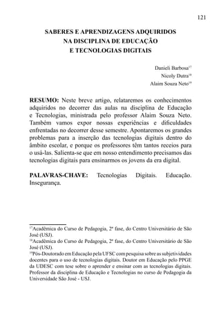 121
17
Acadêmica do Curso de Pedagogia, 2ª fase, do Centro Universitário de São
José (USJ).
18
Acadêmica do Curso de Pedagogia, 2ª fase, do Centro Universitário de São
José (USJ).
19
Pós-Doutorado em Educação pela UFSC com pesquisa sobre as subjetividades
docentes para o uso de tecnologias digitais. Doutor em Educação pelo PPGE
da UDESC com tese sobre o aprender e ensinar com as tecnologias digitais.
Professor da disciplina de Educação e Tecnologias no curso de Pedagogia da
Universidade São José - USJ.
SABERES E APRENDIZAGENS ADQUIRIDOS
NA DISCIPLINA DE EDUCAÇÃO
E TECNOLOGIAS DIGITAIS
Danieli Barbosa17
Nicoly Dutra18
Alaim Souza Neto19
RESUMO: Neste breve artigo, relataremos os conhecimentos
adquiridos no decorrer das aulas na disciplina de Educação
e Tecnologias, ministrada pelo professor Alaim Souza Neto.
Também vamos expor nossas experiências e dificuldades
enfrentadas no decorrer desse semestre. Apontaremos os grandes
problemas para a inserção das tecnologias digitais dentro do
âmbito escolar, e porque os professores têm tantos receios para
o usá-las. Salienta-se que em nosso entendimento precisamos das
tecnologias digitais para ensinarmos os jovens da era digital.
PALAVRAS-CHAVE: Tecnologias Digitais. Educação.
Insegurança.
 