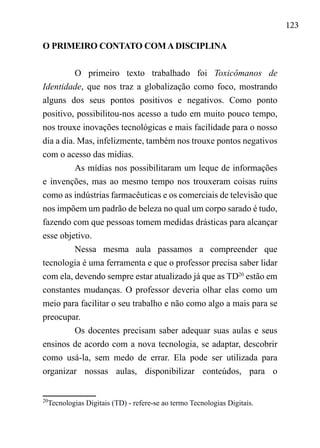 123
O PRIMEIRO CONTATO COM A DISCIPLINA
O primeiro texto trabalhado foi Toxicômanos de
Identidade, que nos traz a globalização como foco, mostrando
alguns dos seus pontos positivos e negativos. Como ponto
positivo, possibilitou-nos acesso a tudo em muito pouco tempo,
nos trouxe inovações tecnológicas e mais facilidade para o nosso
dia a dia. Mas, infelizmente, também nos trouxe pontos negativos
com o acesso das mídias.
As mídias nos possibilitaram um leque de informações
e invenções, mas ao mesmo tempo nos trouxeram coisas ruins
como as indústrias farmacêuticas e os comerciais de televisão que
nos impõem um padrão de beleza no qual um corpo sarado é tudo,
fazendo com que pessoas tomem medidas drásticas para alcançar
esse objetivo.
Nessa mesma aula passamos a compreender que
tecnologia é uma ferramenta e que o professor precisa saber lidar
com ela, devendo sempre estar atualizado já que as TD20
estão em
constantes mudanças. O professor deveria olhar elas como um
meio para facilitar o seu trabalho e não como algo a mais para se
preocupar.
Os docentes precisam saber adequar suas aulas e seus
ensinos de acordo com a nova tecnologia, se adaptar, descobrir
como usá-la, sem medo de errar. Ela pode ser utilizada para
organizar nossas aulas, disponibilizar conteúdos, para o
20
Tecnologias Digitais (TD) - refere-se ao termo Tecnologias Digitais.
 