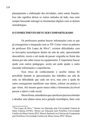 124
planejamento e elaboração das atividades, entre outras funções.
Isso não significa deixar os outros métodos de lado, mas estar
sempre buscando interagir as ferramentas digitais com as demais
metodologias.
O CONHECIMENTO DEVE SER COMPARTILHADO
Os professores podem buscar informações com os que
já conseguiram a integração com as TD. Como vimos na palestra
do professor Elis Lopes da Silva21
, existem dificuldades com
as inovações tecnológicas dentro da sala de aula, apresentando
desconforto, receio e até medo de passar vergonha na frente dos
alunos por não saber mexer no equipamento. É importante buscar
ajuda com outros pedagogos, assim um pode ajudar o outro
trocando informações e experiências.
Essa troca de conhecimento e auxílio mútuo foi
percebido durante as apresentações dos trabalhos em sala de
aula, na dificuldade que cada um teve, mas com a ajuda do
outro conseguiram manifestar suas ideias, colocar em prática o
que viram. Até mesmo quem nunca tinha a ferramenta facebook
passou a aderir a rede social.
Dessaforma,entendemosqueoprofessorprecisaestimular
e desafiar seus alunos nessa nova geração tecnológica, fazer com
21
Elis Lopes da Silva * Doutor em Educação pela Universidade Federal de
Santa Catarina (UFSC), Mestre em Educação pela Pontifícia Universidade
Católica de Minas Gerais (PUC Minas), Bacharel em Ciências da Computação
pela Pontifícia Universidade Católica de Minas Gerais (PUC Minas). 
 