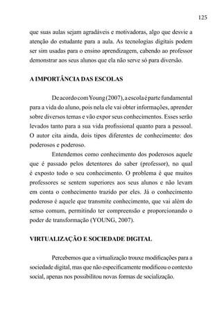 125
que suas aulas sejam agradáveis e motivadoras, algo que desvie a
atenção do estudante para a aula. As tecnologias digitais podem
ser sim usadas para o ensino aprendizagem, cabendo ao professor
demonstrar aos seus alunos que ela não serve só para diversão.
A IMPORTÂNCIA DAS ESCOLAS
DeacordocomYoung(2007),aescolaépartefundamental
para a vida do aluno, pois nela ele vai obter informações, aprender
sobre diversos temas e vão expor seus conhecimentos. Esses serão
levados tanto para a sua vida profissional quanto para a pessoal.
O autor cita ainda, dois tipos diferentes de conhecimento: dos
poderosos e poderoso.
Entendemos como conhecimento dos poderosos aquele
que é passado pelos detentores do saber (professor), no qual
é exposto todo o seu conhecimento. O problema é que muitos
professores se sentem superiores aos seus alunos e não levam
em conta o conhecimento trazido por eles. Já o conhecimento
poderoso é aquele que transmite conhecimento, que vai além do
senso comum, permitindo ter compreensão e proporcionando o
poder de transformação (YOUNG, 2007).
VIRTUALIZAÇÃO E SOCIEDADE DIGITAL
Percebemos que a virtualização trouxe modificações para a
sociedade digital, mas que não especificamente modificou o contexto
social, apenas nos possibilitou novas formas de socialização.
 