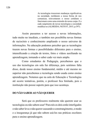 126
As tecnologias trouxeram mudanças significativas
na sociedade, moldaram a nossa forma de nos
comunicar, reinventaram o nosso cotidiano e
funcionam como uma extensão do nosso corpo. E a
cada surgimento de novas tecnologias a sociedade
modifica-se (ALMEIDA; NETO P., 2015, p.397).
Assim passamos a ter acesso a novas informações,
tudo muito no imediato, e também nos possibilita novas formas
de raciocínio e conhecimento ampliando o nosso universo de
informações. Na educação podemos perceber que as tecnologias
trazem novas formas e possibilidades diferentes para o ensino,
intensificando a criação de textos, fotos e vídeos auxiliando na
aprendizagem, tornando o saber cada vez mais amplo.
Como estudantes de Pedagogia, percebemos que o
uso das tecnologias em sala faz diferença, pois sentimos falta
disso, desde nosso ensino fundamental, médio e até mesmo no
superior não percebemos a tecnologia sendo usada como ensino
aprendizagem. Notamos que na aula de Educação e Tecnologias
até ocorre tentativas, porém, o professor fica limitado, pois a
instituição não possui suporte para que isso aconteça.
DO NÃO SABER AO NÃO QUERER
Será que os professores realmente não querem usar as
tecnologias ou não sabem usar? Para nós os dois estão interligados
o não saber leva o não querer causando o constrangimento, o medo
e a insegurança já que não sabem usá-los nas práticas escolares
para o ensino aprendizagem.
 