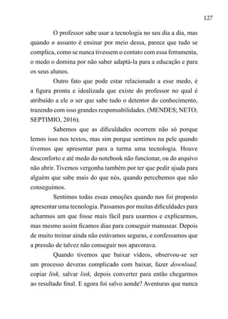 127
O professor sabe usar a tecnologia no seu dia a dia, mas
quando o assunto é ensinar por meio dessa, parece que tudo se
complica, como se nunca tivessem o contato com essa ferramenta,
o medo o domina por não saber adaptá-la para a educação e para
os seus alunos.
Outro fato que pode estar relacionado a esse medo, é
a figura pronta e idealizada que existe do professor no qual é
atribuído a ele o ser que sabe tudo o detentor do conhecimento,
trazendo com isso grandes responsabilidades. (MENDES; NETO;
SEPTIMIO, 2016).
Sabemos que as dificuldades ocorrem não só porque
lemos isso nos textos, mas sim porque sentimos na pele quando
tivemos que apresentar para a turma uma tecnologia. Houve
desconforto e até medo do notebook não funcionar, ou do arquivo
não abrir. Tivemos vergonha também por ter que pedir ajuda para
alguém que sabe mais do que nós, quando percebemos que não
conseguimos.
Sentimos todas essas emoções quando nos foi proposto
apresentar uma tecnologia. Passamos por muitas dificuldades para
acharmos um que fosse mais fácil para usarmos e explicarmos,
mas mesmo assim ficamos dias para conseguir manusear. Depois
de muito treinar ainda não estávamos seguras, e confessamos que
a pressão de talvez não conseguir nos apavorava.
Quando tivemos que baixar vídeos, observou-se ser
um processo deveras complicado com baixar, fazer download,
copiar link, salvar link, depois converter para então chegarmos
ao resultado final. E agora foi salvo aonde? Aventuras que nunca
 