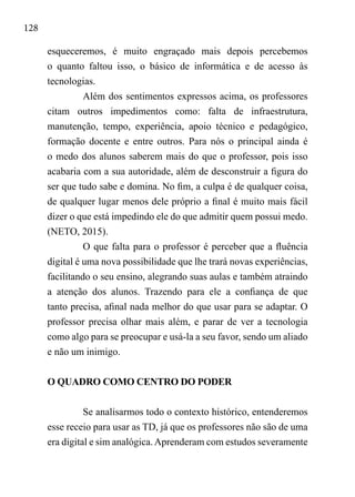 128
esqueceremos, é muito engraçado mais depois percebemos
o quanto faltou isso, o básico de informática e de acesso às
tecnologias.
Além dos sentimentos expressos acima, os professores
citam outros impedimentos como: falta de infraestrutura,
manutenção, tempo, experiência, apoio técnico e pedagógico,
formação docente e entre outros. Para nós o principal ainda é
o medo dos alunos saberem mais do que o professor, pois isso
acabaria com a sua autoridade, além de desconstruir a figura do
ser que tudo sabe e domina. No fim, a culpa é de qualquer coisa,
de qualquer lugar menos dele próprio a final é muito mais fácil
dizer o que está impedindo ele do que admitir quem possui medo.
(NETO, 2015).
O que falta para o professor é perceber que a fluência
digital é uma nova possibilidade que lhe trará novas experiências,
facilitando o seu ensino, alegrando suas aulas e também atraindo
a atenção dos alunos. Trazendo para ele a confiança de que
tanto precisa, afinal nada melhor do que usar para se adaptar. O
professor precisa olhar mais além, e parar de ver a tecnologia
como algo para se preocupar e usá-la a seu favor, sendo um aliado
e não um inimigo.
O QUADRO COMO CENTRO DO PODER
Se analisarmos todo o contexto histórico, entenderemos
esse receio para usar as TD, já que os professores não são de uma
era digital e sim analógica.Aprenderam com estudos severamente
 