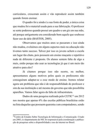 129
curriculares, cresceram assim e vão reproduzir assim também
quando forem ensinar.
O quadro foi e ainda é a sua fonte de poder, a única coisa
que mudou foi o material usado para a sua fabricação. O professor
se sente poderoso quando possui um quadro e um giz em sua mão,
até porque antigamente era considerado bom aquele que soubesse
fazer uso do dele (BASTOS, 2005).
Observamos que muitos anos se passaram e isso ainda
não mudou, evoluímos em alguns aspectos mais na educação não
tivemos tanto sucesso. Talvez por isso os jovens achem a escola
um lugar tão chato, pois possuem um ensino maçante e repetitivo
nada de diferente é proposto. Os alunos sentem falta de algo a
mais, então porque não usar as tecnologias já que é um meio tão
atrativo para eles?
Já citamos porque isso não ocorre, ou melhor,
apresentamos alguns motivos pelos quais os professores não
conseguiram adaptar-se a esse modo de ensino. Iremos relatar
agora um problema que não é de responsabilidade do professor e
sim da sua instituição e até mesmo do governo que não possibilita
aparelhos. Vamos falar agora da falta de infraestrutura.
Dados de uma pesquisa realizada pelo CETIC22
em 2012
nos mostra que apenas 6% das escolas públicas brasileiras estão
na lista daquelas que possuem quarenta e um computadores, sendo
22
Centro de Estudos Sobre Tecnologia de Informação e Comunicação. Criado
em 2005, é o departamento do NIC.br responsável pela coordenação e publica-
ção de pesquisas sobre a disponibilidade e uso da internet no Brasil.
 