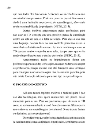130
que nem todos eles funcionam. Se formos ver só 3% desses estão
em estados bom para o uso. Podemos perceber que a infraestrutura
ainda é uma limitação no processo de aprendizagem, não sendo
só de responsabilidade do professor. (NETO, 2015).
Outros motivos apresentados pelos professores para
não usar as TD, consiste em uma possível perda de autoridade
dentro da sala de aula e a falta de tempo. Para eles o uso cria
uma bagunça ficando fora do seu controle perdendo assim a
autoridade e desistindo do mesmo. Relatam também que usar as
TD ocupam muito tempo das suas aulas, tempo esses que estão
sendo desperdiçados para o ensino curricular. (NETO, 2015).
Apresentamos todos os impedimentos frente aos
professores para o uso das tecnologias, mas não podemos só culpar
os professores, porque mesmo que eles busquem uma formação
para conseguir usar as tecnologias não possui uma garantia, pois
não existe formação adequada para esse tipo de aprendizagem.
O USO COMO INCENTIVO
Até aqui foram expostos motivos e barreiras para o não
uso das tecnologias, mas agora mudaremos um pouco nosso
raciocínio para o uso. Para os professores que utilizam as TD
como se sentem em relação a isso? Perceberam uma diferença em
seu ensino ou na aprendizagem dos alunos? O uso trouxe ânimo
ou desânimo para os professores?
Os professores que aderiram as tecnologias em suas aulas
se sentiram muito mais animados e motivados, sentimentos esses
 