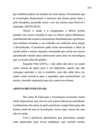 131
que também podem ser notados em seus alunos. Perceberam que
as tecnologias despertaram o interesse dos alunos pelas aulas e
pela disciplina, passando assim a ter um ensino mais flexível e
animador. (NETO,2015).
Vencer o medo e a insegurança é difícil, porém
quando isso ocorre acredita-se que os efeitos sejam fantásticos,
contribuindonão só para a autoestimae facilidadepara o professor,
mas também tornando o seu trabalho um ambiente mais alegre
e diversificado. O professor pode assim desconstruir a ideia de
escola árdua e ensino maçante, mostrando que existe um ensino
aprendizado mundo mais interessante para uma era tecnológica
que vai muito além do quadro.
Segundo Neto (2015), o não saber não deve ser usado
como coluna de apoio para o ser impotente, aquele que não
consegue aprender e sim o contrário, esse não saber deve ser
usado como incentivo para o aprender, para potencializar seu
ensino, trazendo inspiração para ele e para seus alunos.
APONTAMENTOS FINAIS
Das aulas de Educação e Tecnologias levaremos lições
muito importantes, que vão nos servir para toda nossa caminhada.
Lembraremos das aulas na qual o professor sempre dizia para não
termos medo de usar as tecnologias, mexer aqui, mexer ali, mas
não ter medo.
Com o professor aprendemos que precisamos sempre
estar preparados para novas mudanças, que existem muitos
 