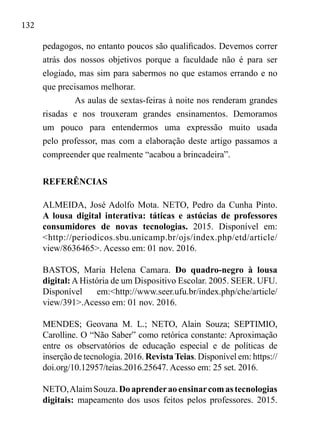 132
pedagogos, no entanto poucos são qualificados. Devemos correr
atrás dos nossos objetivos porque a faculdade não é para ser
elogiado, mas sim para sabermos no que estamos errando e no
que precisamos melhorar.
As aulas de sextas-feiras à noite nos renderam grandes
risadas e nos trouxeram grandes ensinamentos. Demoramos
um pouco para entendermos uma expressão muito usada
pelo professor, mas com a elaboração deste artigo passamos a
compreender que realmente “acabou a brincadeira”.
REFERÊNCIAS
ALMEIDA, José Adolfo Mota. NETO, Pedro da Cunha Pinto.
A lousa digital interativa: táticas e astúcias de professores
consumidores de novas tecnologias. 2015. Disponível em:
<http://periodicos.sbu.unicamp.br/ojs/index.php/etd/article/
view/8636465>. Acesso em: 01 nov. 2016.
BASTOS, Maria Helena Camara. Do quadro-negro à lousa
digital: A História de um Dispositivo Escolar. 2005. SEER. UFU.
Disponível em:<http://www.seer.ufu.br/index.php/che/article/
view/391>.Acesso em: 01 nov. 2016.
MENDES; Geovana M. L.; NETO, Alain Souza; SEPTIMIO,
Carolline. O “Não Saber” como retórica constante: Aproximação
entre os observatórios de educação especial e de políticas de
inserção de tecnologia. 2016. RevistaTeias. Disponível em: https://
doi.org/10.12957/teias.2016.25647. Acesso em: 25 set. 2016.
NETO,AlaimSouza.Doaprenderaoensinarcomastecnologias
digitais: mapeamento dos usos feitos pelos professores. 2015.
 