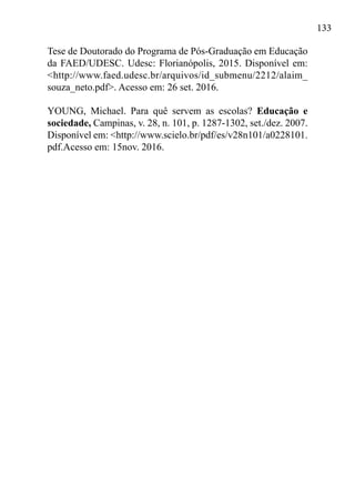 133
Tese de Doutorado do Programa de Pós-Graduação em Educação
da FAED/UDESC. Udesc: Florianópolis, 2015. Disponível em:
<http://www.faed.udesc.br/arquivos/id_submenu/2212/alaim_
souza_neto.pdf>. Acesso em: 26 set. 2016.
YOUNG, Michael. Para quê servem as escolas? Educação e
sociedade, Campinas, v. 28, n. 101, p. 1287-1302, set./dez. 2007.
Disponível em: <http://www.scielo.br/pdf/es/v28n101/a0228101.
pdf.Acesso em: 15nov. 2016.
 