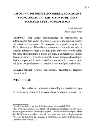 135
UM OLHAR DIFERENCIADO SOBRE A EDUCAÇÃO E
TECNOLOGIAS DIGITAIS: O PONTO DE VISTA
DO ALUNO E FUTURO PROFESSOR
Nicoli Martins23
Alaim Souza Neto24
RESUMO: Este artigo autobiográfico na perspectiva da
autoformação tem como objetivo relatar as experiências vividas
nas aulas de Educação e Tecnologias, no segundo semestre de
2016. Veremos as dificuldades encontradas em sala de aula, e
também falaremos sobre o assunto principal exposto e discutido
em sala, aprofundando a nossa opinião, e experiências vividas
durante as aulas. O assunto principal está em torno das tecnologias
digitais, o porquê de tanta resistência em relação a esse assunto
por parte dos professores, e também a nossa própria resistência.
Palavras-chaves: Alunos. Professores. Tecnologias Digitais.
Emancipação.
INTRODUÇÃO
Nas aulas de Educação e tecnologias percebemos que
os professores têm uma lista com várias desculpas para não usar
23
Acadêmica da terceira fase de Pedagogia da Universidade USJ.
24
Pós-Doutorado em Educação pela UFSC com pesquisa sobre as subjetividades
docentes para o uso de tecnologias digitais. Doutor em Educação pelo PPGE
da UDESC com tese sobre o aprender e ensinar com as tecnologias digitais.
Professor da disciplina de Educação e Tecnologias no curso de Pedagogia da
Universidade São José - USJ.
 