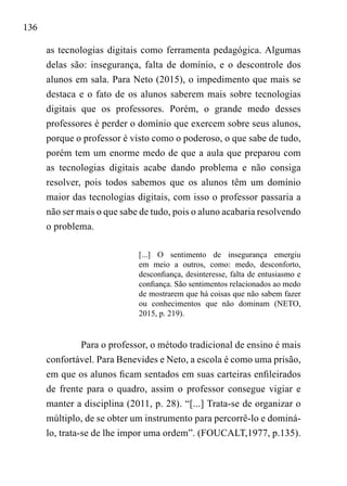 136
as tecnologias digitais como ferramenta pedagógica. Algumas
delas são: insegurança, falta de domínio, e o descontrole dos
alunos em sala. Para Neto (2015), o impedimento que mais se
destaca e o fato de os alunos saberem mais sobre tecnologias
digitais que os professores. Porém, o grande medo desses
professores é perder o domínio que exercem sobre seus alunos,
porque o professor é visto como o poderoso, o que sabe de tudo,
porém tem um enorme medo de que a aula que preparou com
as tecnologias digitais acabe dando problema e não consiga
resolver, pois todos sabemos que os alunos têm um domínio
maior das tecnologias digitais, com isso o professor passaria a
não ser mais o que sabe de tudo, pois o aluno acabaria resolvendo
o problema.
[...] O sentimento de insegurança emergiu
em meio a outros, como: medo, desconforto,
desconfiança, desinteresse, falta de entusiasmo e
confiança. São sentimentos relacionados ao medo
de mostrarem que há coisas que não sabem fazer
ou conhecimentos que não dominam (NETO,
2015, p. 219).
Para o professor, o método tradicional de ensino é mais
confortável. Para Benevides e Neto, a escola é como uma prisão,
em que os alunos ficam sentados em suas carteiras enfileirados
de frente para o quadro, assim o professor consegue vigiar e
manter a disciplina (2011, p. 28). “[...] Trata-se de organizar o
múltiplo, de se obter um instrumento para percorrê-lo e dominá-
lo, trata-se de lhe impor uma ordem”. (FOUCALT,1977, p.135).
 