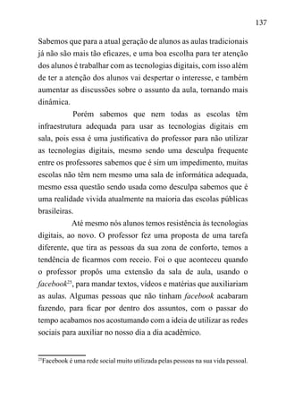 137
Sabemos que para a atual geração de alunos as aulas tradicionais
já não são mais tão eficazes, e uma boa escolha para ter atenção
dos alunos é trabalhar com as tecnologias digitais, com isso além
de ter a atenção dos alunos vai despertar o interesse, e também
aumentar as discussões sobre o assunto da aula, tornando mais
dinâmica.
Porém sabemos que nem todas as escolas têm
infraestrutura adequada para usar as tecnologias digitais em
sala, pois essa é uma justificativa do professor para não utilizar
as tecnologias digitais, mesmo sendo uma desculpa frequente
entre os professores sabemos que é sim um impedimento, muitas
escolas não têm nem mesmo uma sala de informática adequada,
mesmo essa questão sendo usada como desculpa sabemos que é
uma realidade vivida atualmente na maioria das escolas públicas
brasileiras.
Até mesmo nós alunos temos resistência às tecnologias
digitais, ao novo. O professor fez uma proposta de uma tarefa
diferente, que tira as pessoas da sua zona de conforto, temos a
tendência de ficarmos com receio. Foi o que aconteceu quando
o professor propôs uma extensão da sala de aula, usando o
facebook25
, para mandar textos, vídeos e matérias que auxiliariam
as aulas. Algumas pessoas que não tinham facebook acabaram
fazendo, para ficar por dentro dos assuntos, com o passar do
tempo acabamos nos acostumando com a ideia de utilizar as redes
sociais para auxiliar no nosso dia a dia acadêmico.
25
Facebook é uma rede social muito utilizada pelas pessoas na sua vida pessoal.
 