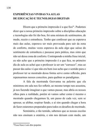 138
EXPERIÊNCIAS VIVIDAS NAAULAS
DE EDUCAÇÃO E TECNOLOGIAS DIGITAIS
Dizem que a primeira impressão é a que fica26
. Podemos
dizer que a nossa primeira impressão sobre a disciplina educação
e tecnologias não foi tão boa, foi uma mistura de sentimentos, de
medo, receio e estranheza. Tenho que confessar que eu esperava
mais das aulas, esperava ser mais provocada para sair da zona
de conforto, muitas vezes esperava da aula algo que saísse do
sentimento de estranheza e passasse para prática, mas sinto que
não sai dessa zona de conforto. Contrapondo a minha frase inicial,
eu não acho que a primeira impressão é a que fica, no primeiro
dia de aula eu achei que o professor ia ser um “carrasco”, mas ao
passar das aulas vi que não era bem isso acho que o sentido para o
professor ter se mostrado dessa forma serve como reflexão, para
repensarmos nossos conceitos, para quebrar os paradigmas.
A fala da mestranda Geovanna na palestra que ela
ministrou em sala nos fez refletir, ao mesmo tempo nos assustou,
já nos fazendo imaginar o que vamos passar, mas abriu os nossos
olhos para a realidade, porém só vamos saber como é mesmo o
mestrado quando chegarmos lá, um passo de cada vez, sem se
apresar, se afobar, respirar fundo, e aí sim quando chegar a hora
de fazer estaremos preparados para todos os desafios do mestrado.
Seminário, o tão temido, sabemos que as nossas escolas
não nos ensinam a oratória, e sim nos deixam com medo, um
26
Essa frase é um dito popular.
 