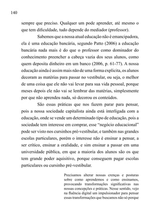 140
sempre que preciso. Qualquer um pode aprender, até mesmo o
que tem dificuldade, tudo depende do mediador (professor).
Sabemos que a nossa atual educação não é emancipadora,
ela é uma educação bancária, segundo Patto (2006) a educação
bancária nada mais é do que o professor como dominador do
conhecimento preencher a cabeça vazia dos seus alunos, como
quem deposita dinheiro em um banco (2006, p. 61-77). A nossa
educação ainda é assim mais não de uma forma explicita, os alunos
decoram as matérias para passar no vestibular, ou seja, o melhor
de uma coisa que ele não vai levar para sua vida pessoal, porque
meses depois ele não vai se lembrar das matérias, simplesmente
por que não aprendeu nada, só decorou os conteúdos.
São essas práticas que nos fazem parar para pensar,
pois a nossa sociedade capitalista ainda está interligada com a
educação, onde se vende um determinado tipo de educação, pois a
sociedade tem interesse em comprar, esse “negócio educacional”
pode ser visto nos cursinhos pré-vestibular, e também nas grandes
escolas particulares, porém o interesse não é ensinar a pensar, a
ser crítico, ensinar a oralidade, e sim ensinar a passar em uma
universidade pública, em que a maioria dos alunos são os que
tem grande poder aquisitivo, porque conseguem pagar escolas
particulares ou cursinho pré-vestibular.
Precisamos alterar nossas crenças e posturas
sobre como aprendemos e como ensinamos,
provocando transformações significativas nas
nossas concepções e práticas. Nesse sentido, vejo
na fluência digital um impulsionador para pensar
essas transformações que buscamos não só porque
 