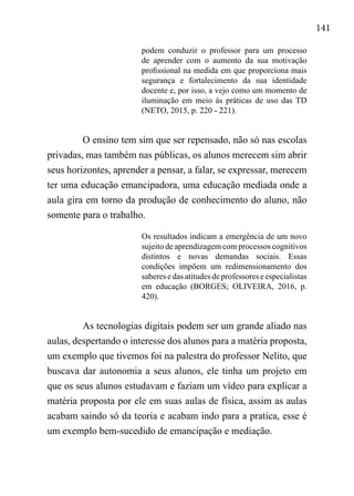 141
podem conduzir o professor para um processo
de aprender com o aumento da sua motivação
profissional na medida em que proporciona mais
segurança e fortalecimento da sua identidade
docente e, por isso, a vejo como um momento de
iluminação em meio às práticas de uso das TD
(NETO, 2015, p. 220 - 221).
O ensino tem sim que ser repensado, não só nas escolas
privadas, mas também nas públicas, os alunos merecem sim abrir
seus horizontes, aprender a pensar, a falar, se expressar, merecem
ter uma educação emancipadora, uma educação mediada onde a
aula gira em torno da produção de conhecimento do aluno, não
somente para o trabalho.
Os resultados indicam a emergência de um novo
sujeito de aprendizagem com processos cognitivos
distintos e novas demandas sociais. Essas
condições impõem um redimensionamento dos
saberes e das atitudes de professores e especialistas
em educação (BORGES; OLIVEIRA, 2016, p.
420).
As tecnologias digitais podem ser um grande aliado nas
aulas, despertando o interesse dos alunos para a matéria proposta,
um exemplo que tivemos foi na palestra do professor Nelito, que
buscava dar autonomia a seus alunos, ele tinha um projeto em
que os seus alunos estudavam e faziam um vídeo para explicar a
matéria proposta por ele em suas aulas de física, assim as aulas
acabam saindo só da teoria e acabam indo para a pratica, esse é
um exemplo bem-sucedido de emancipação e mediação.
 
