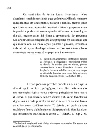142
Os seminários da turma foram importantes, todos
abordaram temais interessantes e que estão nos auxiliando em nosso
dia a dia, mas um deles chamou bastante a atenção, mesmo tendo
que trocar de sala, pegar outro notebook e baixar o programa, esses
imprevistos podem acontecer quando utilizamos as tecnologias
digitais, mesmo assim foi ótima a apresentação do programa
Stellaruim30
, nosso colega utiliza esse programa em suas aulas, em
que mostra todas as constelações, planetas e galáxias, tornando a
aula interativa, e acaba despertando o interesse dos alunos sobre o
assunto que muitas vezes só no papel não é interessante.
[...] desse modo, emergem os sentimentos de falta
de confiança e insegurança profissional frente
ao desafio de usá-las com os alunos, porque
desestabilizam a sua identidade docente em
função de dar mais trabalho e ocupar mais tempo
da atividade docente, bem como falta de apoio
técnico e pedagógico (NETO, 2015, p. 218).
O que podemos perceber durante as aulas é que a
falta de apoio técnico e pedagógico, e um olhar mais centrado
nas tecnologias digitais e seus objetivos pedagógicos faria toda a
diferença, os professore se sentem seguros a utilizar as tecnologias
digitais na sua vida pessoal mais não se sentem da mesma forma
ao utilizar no seu cotidiano escolar. “[...] Assim, um professor bom
usuário ou fluente digitalmente na vida pessoal não significa dizer
que tem a mesma usabilidade na escola [...]” (NETO, 2015, p. 218).
30
Stellarium é um planetário de código aberto para computador. Ele mostra um
céu realista em três dimensões.
 