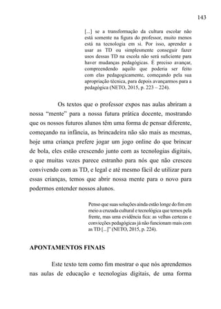 143
[...] se a transformação da cultura escolar não
está somente na figura do professor, muito menos
está na tecnologia em si. Por isso, aprender a
usar as TD ou simplesmente conseguir fazer
usos dessas TD na escola não será suficiente para
haver mudanças pedagógicas. É preciso avançar,
compreendendo aquilo que poderia ser feito
com elas pedagogicamente, começando pela sua
apropriação técnica, para depois avançarmos para a
pedagógica (NETO, 2015, p. 223 – 224).
Os textos que o professor expos nas aulas abriram a
nossa “mente” para a nossa futura prática docente, mostrando
que os nossos futuros alunos têm uma forma de pensar diferente,
começando na infância, as brincadeira não são mais as mesmas,
hoje uma criança prefere jogar um jogo online do que brincar
de bola, eles estão crescendo junto com as tecnologias digitais,
o que muitas vezes parece estranho para nós que não cresceu
convivendo com as TD, e legal e até mesmo fácil de utilizar para
essas crianças, temos que abrir nossa mente para o novo para
podermos entender nossos alunos.
Penso que suas soluções ainda estão longe do fim em
meio a cruzada cultural e tecnológica que temos pela
frente, mas uma evidência fica: as velhas certezas e
convicções pedagógicas já não funcionam mais com
as TD [...]” (NETO, 2015, p. 224).
APONTAMENTOS FINAIS
Este texto tem como fim mostrar o que nós aprendemos
nas aulas de educação e tecnologias digitais, de uma forma
 