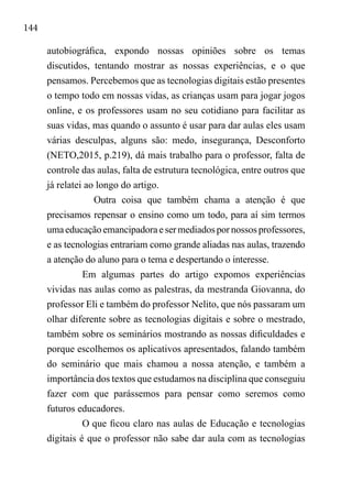 144
autobiográfica, expondo nossas opiniões sobre os temas
discutidos, tentando mostrar as nossas experiências, e o que
pensamos. Percebemos que as tecnologias digitais estão presentes
o tempo todo em nossas vidas, as crianças usam para jogar jogos
online, e os professores usam no seu cotidiano para facilitar as
suas vidas, mas quando o assunto é usar para dar aulas eles usam
várias desculpas, alguns são: medo, insegurança, Desconforto
(NETO,2015, p.219), dá mais trabalho para o professor, falta de
controle das aulas, falta de estrutura tecnológica, entre outros que
já relatei ao longo do artigo.
Outra coisa que também chama a atenção é que
precisamos repensar o ensino como um todo, para aí sim termos
umaeducaçãoemancipadoraesermediadospornossosprofessores,
e as tecnologias entrariam como grande aliadas nas aulas, trazendo
a atenção do aluno para o tema e despertando o interesse.
Em algumas partes do artigo expomos experiências
vividas nas aulas como as palestras, da mestranda Giovanna, do
professor Eli e também do professor Nelito, que nós passaram um
olhar diferente sobre as tecnologias digitais e sobre o mestrado,
também sobre os seminários mostrando as nossas dificuldades e
porque escolhemos os aplicativos apresentados, falando também
do seminário que mais chamou a nossa atenção, e também a
importância dos textos que estudamos na disciplina que conseguiu
fazer com que parássemos para pensar como seremos como
futuros educadores.
O que ficou claro nas aulas de Educação e tecnologias
digitais é que o professor não sabe dar aula com as tecnologias
 