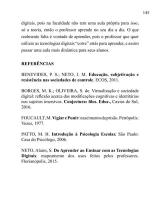 145
digitais, pois na faculdade não tem uma aula própria para isso,
só a teoria, então o professor aprende no seu dia a dia. O que
realmente falta é vontade de aprender, pois o professor que quer
utilizar as tecnologias digitais “corre” atrás para aprender, e assim
passar uma aula mais dinâmica para seus alunos.
REFERÊNCIAS
BENEVIDES, P. S.; NETO, J. M. Educação, subjetivação e
resistência nas sociedades de controle. ECOS, 2011.
BORGES, M. K.; OLIVEIRA, S. de. Virtualização e sociedade
digital: reflexão acerca das modificações cognitivas e identitárias
nos sujeitos imersivos. Conjectura: filos. Educ., Caxias do Sul,
2016.
FOUCAULT,M.VigiarePunir:nascimentodaprisão.Petrópolis:
Vozes, 1977.
PATTO, M. H. Introdução à Psicologia Escolar. São Paulo:
Casa do Psicólogo, 2006.
NETO, Alaim, S. Do Aprender ao Ensinar com as Tecnologias
Digitais: mapeamento dos usos feitos pelos professores.
Florianópolis, 2015.
 