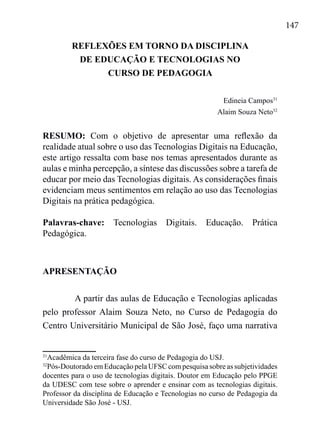 147
REFLEXÕES EM TORNO DA DISCIPLINA
DE EDUCAÇÃO E TECNOLOGIAS NO
CURSO DE PEDAGOGIA
Edineia Campos31
Alaim Souza Neto32
RESUMO: Com o objetivo de apresentar uma reflexão da
realidade atual sobre o uso das Tecnologias Digitais na Educação,
este artigo ressalta com base nos temas apresentados durante as
aulas e minha percepção, a síntese das discussões sobre a tarefa de
educar por meio das Tecnologias digitais. As considerações finais
evidenciam meus sentimentos em relação ao uso das Tecnologias
Digitais na prática pedagógica.
Palavras-chave: Tecnologias Digitais. Educação. Prática
Pedagógica.
APRESENTAÇÃO
A partir das aulas de Educação e Tecnologias aplicadas
pelo professor Alaim Souza Neto, no Curso de Pedagogia do
Centro Universitário Municipal de São José, faço uma narrativa
31
Acadêmica da terceira fase do curso de Pedagogia do USJ.
32
Pós-Doutorado em Educação pela UFSC com pesquisa sobre as subjetividades
docentes para o uso de tecnologias digitais. Doutor em Educação pelo PPGE
da UDESC com tese sobre o aprender e ensinar com as tecnologias digitais.
Professor da disciplina de Educação e Tecnologias no curso de Pedagogia da
Universidade São José - USJ.
 